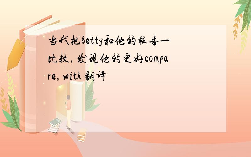 当我把Betty和他的报告一比较，发现他的更好compare，with 翻译