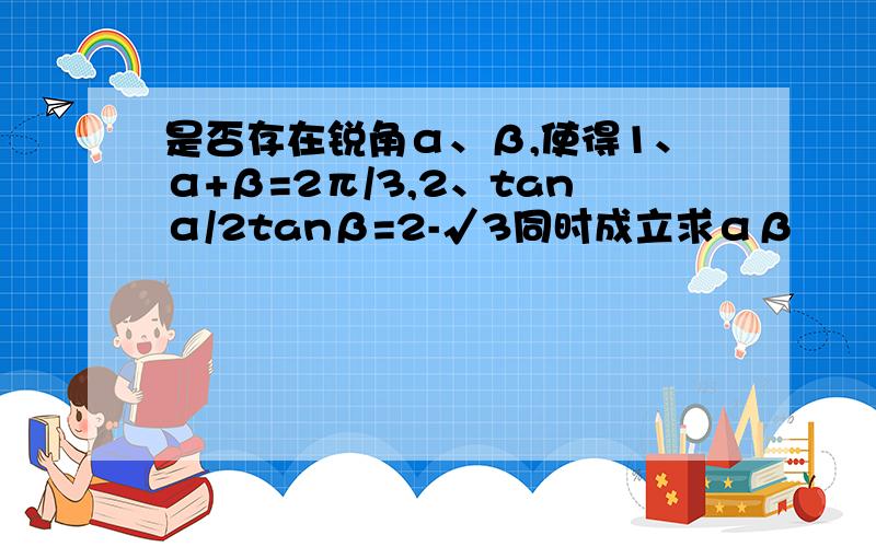 是否存在锐角α、β,使得1、α+β=2π/3,2、tanα/2tanβ=2-√3同时成立求αβ