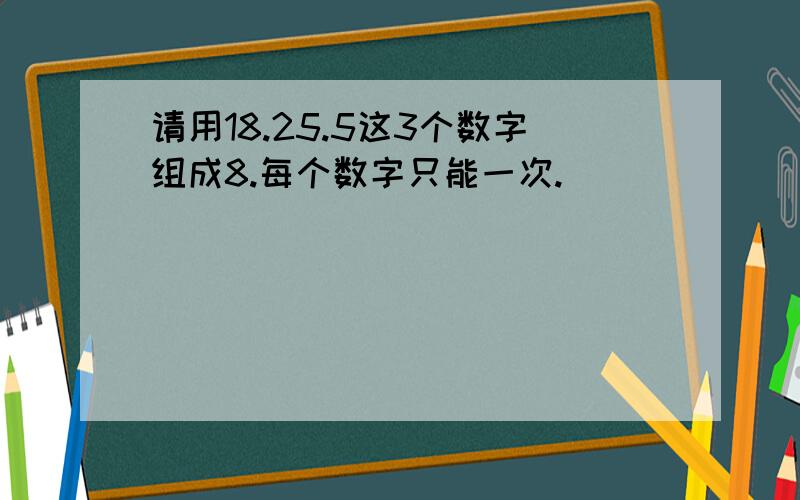 请用18.25.5这3个数字组成8.每个数字只能一次.