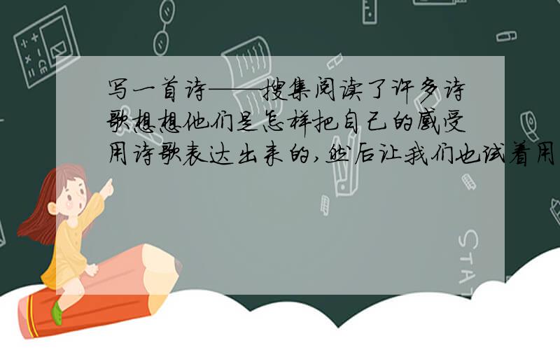 写一首诗——搜集阅读了许多诗歌想想他们是怎样把自己的感受用诗歌表达出来的,然后让我们也试着用一首诗来写写生活.（望大胆想