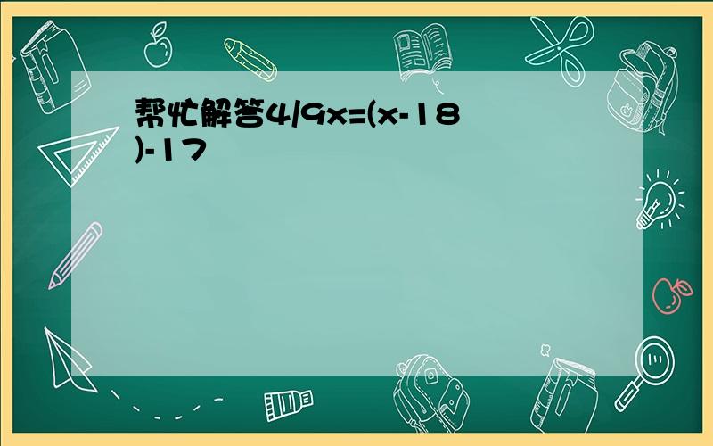 帮忙解答4/9x=(x-18)-17