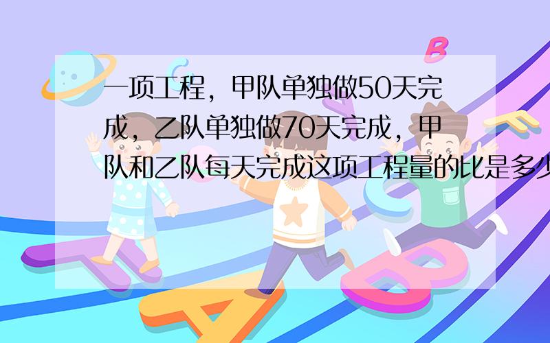 一项工程，甲队单独做50天完成，乙队单独做70天完成，甲队和乙队每天完成这项工程量的比是多少？