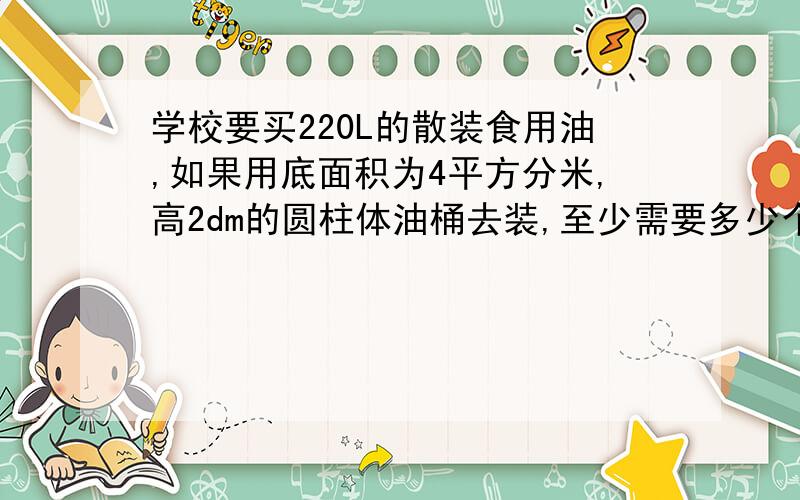 学校要买220L的散装食用油,如果用底面积为4平方分米,高2dm的圆柱体油桶去装,至少需要多少个这样的油桶