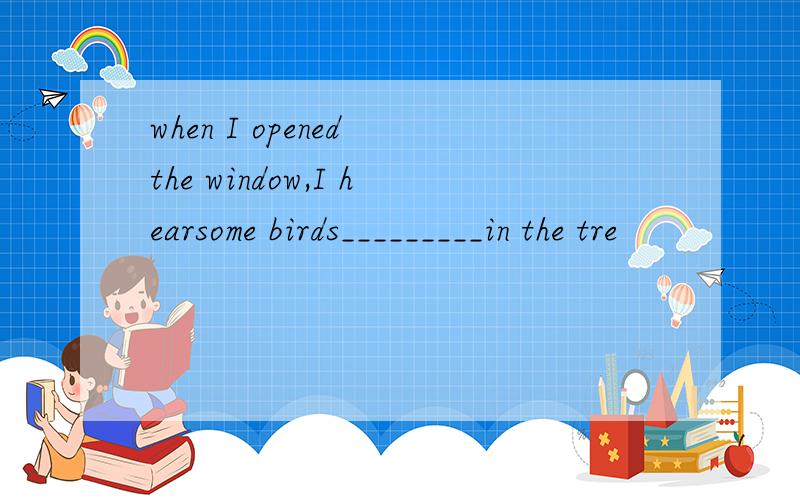 when I opened the window,I hearsome birds_________in the tre