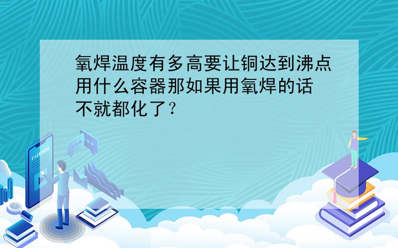 氧焊温度有多高要让铜达到沸点用什么容器那如果用氧焊的话 不就都化了？