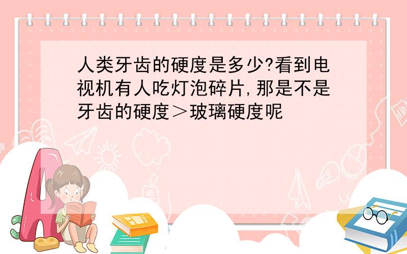 人类牙齿的硬度是多少?看到电视机有人吃灯泡碎片,那是不是牙齿的硬度＞玻璃硬度呢