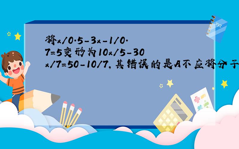 将x/0.5-3x-1/0.7=5变形为10x/5-30x/7=50-10/7,其错误的是A不应将分子分母同时扩大10B