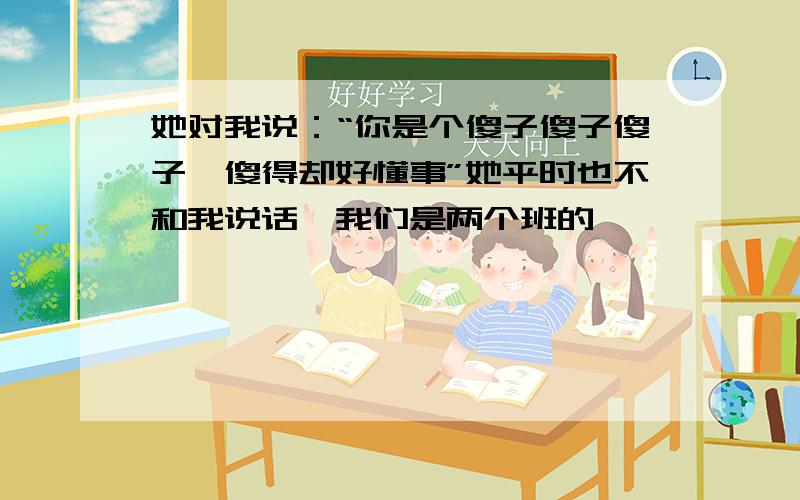 她对我说：“你是个傻子傻子傻子,傻得却好懂事”她平时也不和我说话,我们是两个班的,