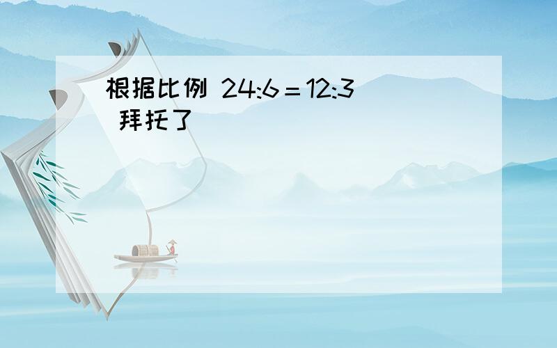 根据比例 24:6＝12:3 拜托了