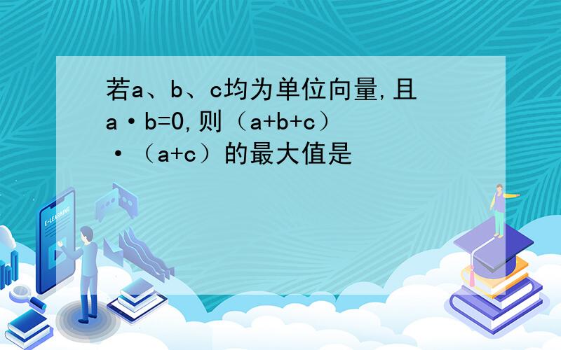 若a、b、c均为单位向量,且a·b=0,则（a+b+c）·（a+c）的最大值是