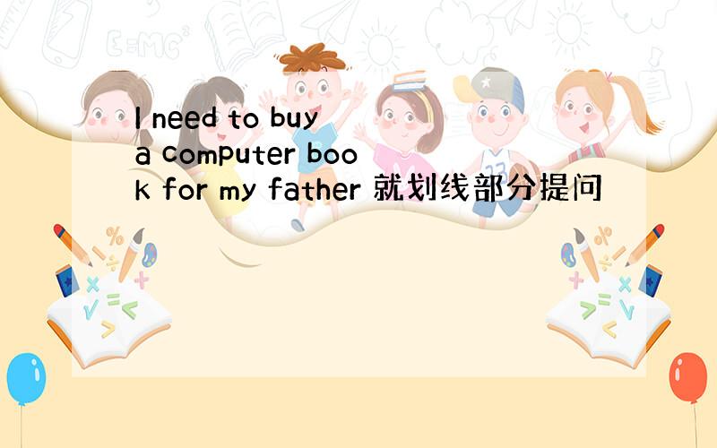 I need to buy a computer book for my father 就划线部分提问