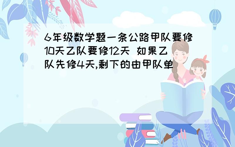 6年级数学题一条公路甲队要修10天乙队要修12天 如果乙队先修4天,剩下的由甲队单