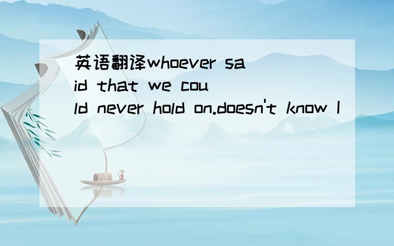 英语翻译whoever said that we could never hold on.doesn't know I