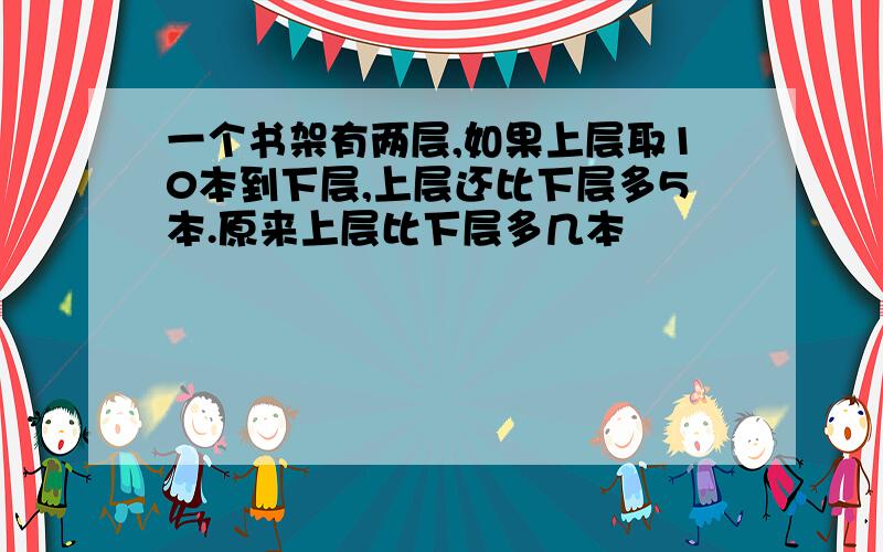 一个书架有两层,如果上层取10本到下层,上层还比下层多5本.原来上层比下层多几本