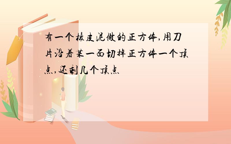 有一个橡皮泥做的正方体,用刀片沿着某一面切掉正方体一个顶点,还剩几个顶点