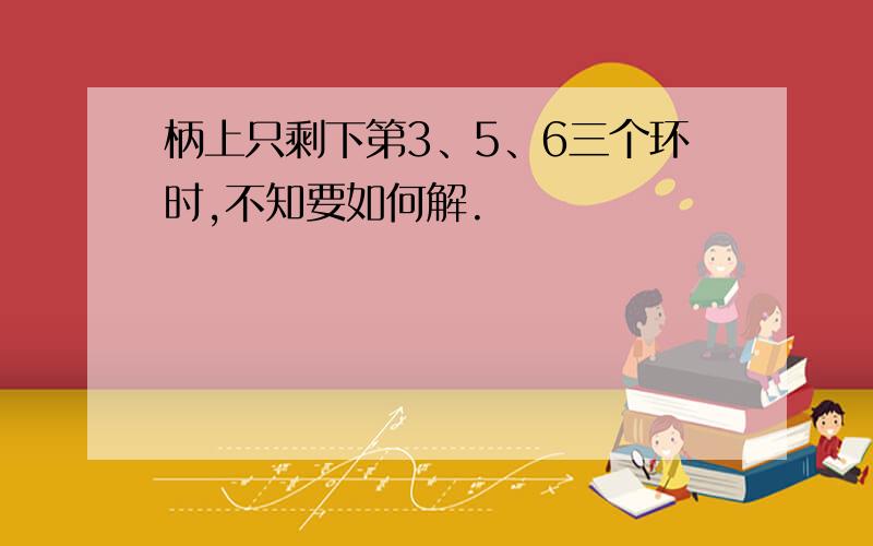 柄上只剩下第3、5、6三个环时,不知要如何解.