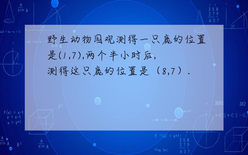 野生动物园观测得一只鹿的位置是(1,7),两个半小时后,测得这只鹿的位置是（8,7）.