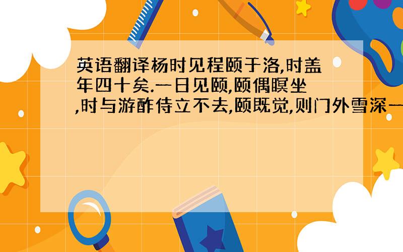 英语翻译杨时见程颐于洛,时盖年四十矣.一日见颐,颐偶瞑坐,时与游酢侍立不去,颐既觉,则门外雪深一尺矣.