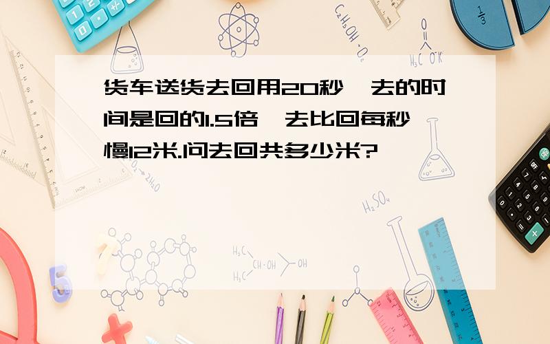 货车送货去回用20秒,去的时间是回的1.5倍,去比回每秒慢12米.问去回共多少米?