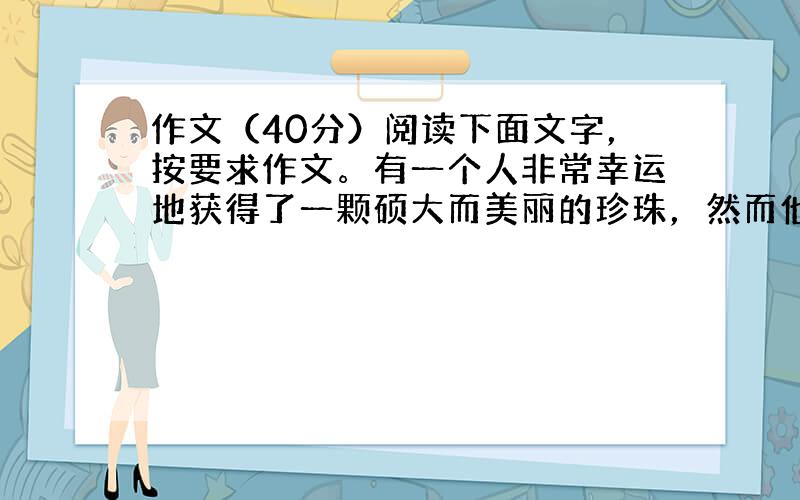 作文（40分）阅读下面文字，按要求作文。有一个人非常幸运地获得了一颗硕大而美丽的珍珠，然而他并不感到满足，因为在那珍珠上