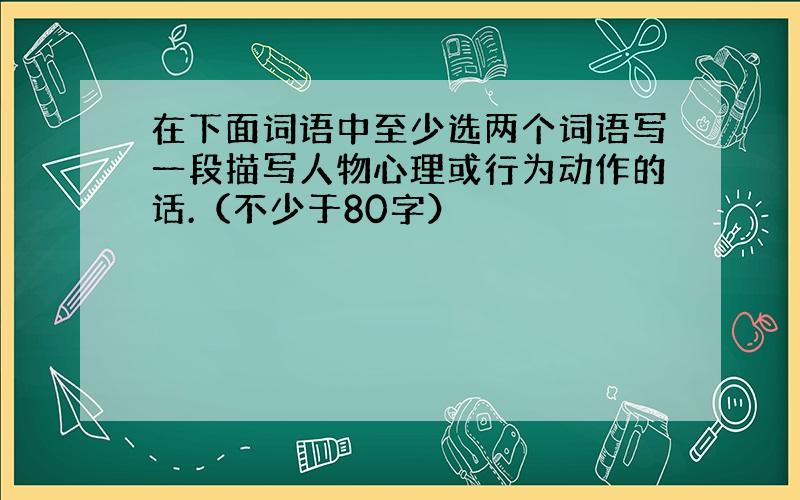 在下面词语中至少选两个词语写一段描写人物心理或行为动作的话.（不少于80字）