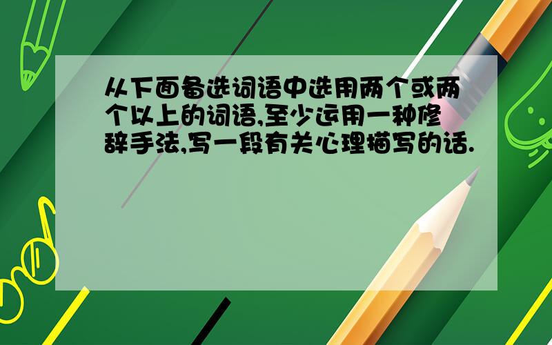 从下面备选词语中选用两个或两个以上的词语,至少运用一种修辞手法,写一段有关心理描写的话.