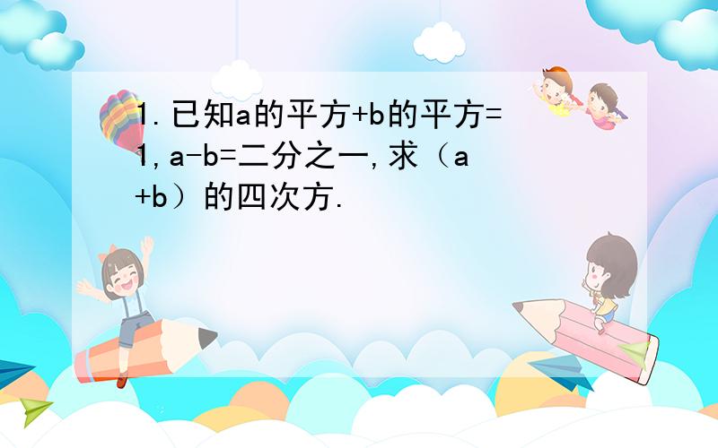 1.已知a的平方+b的平方=1,a-b=二分之一,求（a+b）的四次方.