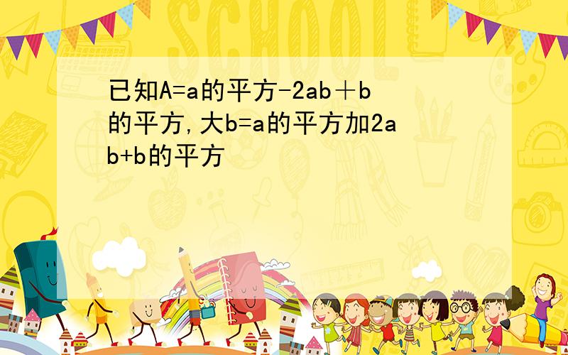 已知A=a的平方-2ab＋b的平方,大b=a的平方加2ab+b的平方