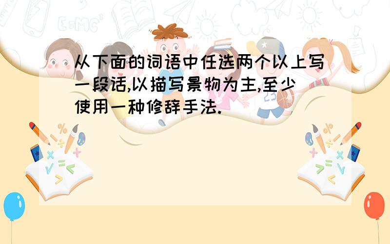 从下面的词语中任选两个以上写一段话,以描写景物为主,至少使用一种修辞手法.