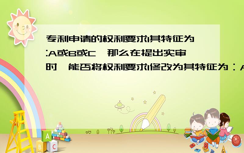 专利申请的权利要求1其特征为:A或B或C,那么在提出实审时,能否将权利要求1修改为其特征为：A或B