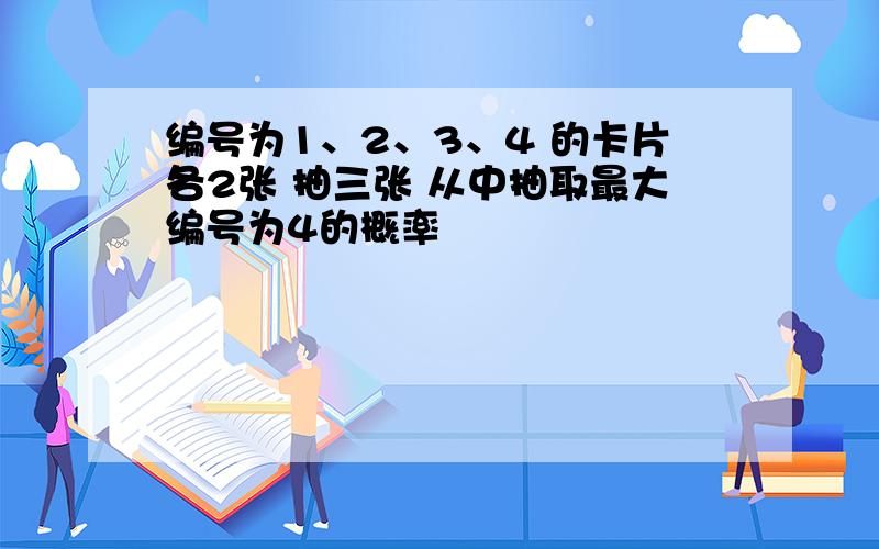 编号为1、2、3、4 的卡片各2张 抽三张 从中抽取最大编号为4的概率