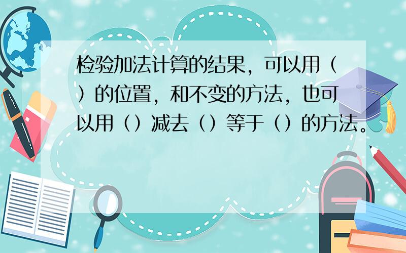 检验加法计算的结果，可以用（）的位置，和不变的方法，也可以用（）减去（）等于（）的方法。