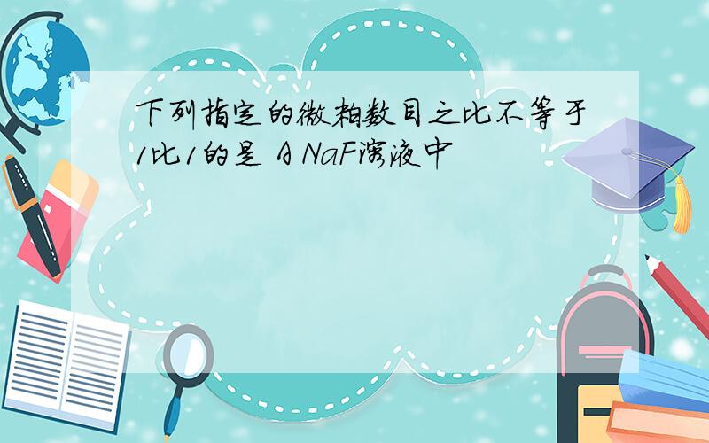 下列指定的微粒数目之比不等于1比1的是 A NaF溶液中