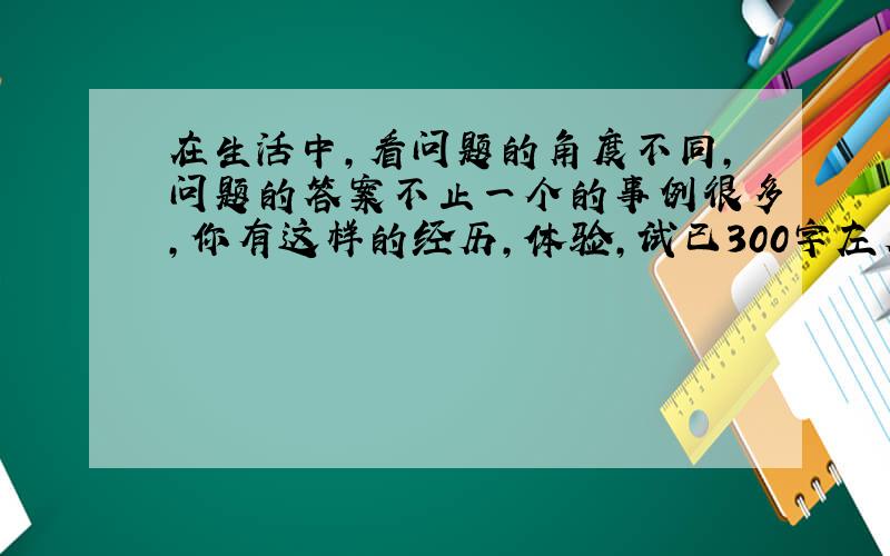 在生活中,看问题的角度不同,问题的答案不止一个的事例很多,你有这样的经历,体验,试已300字左右的文