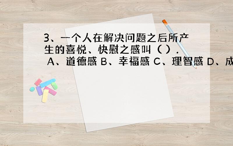 3、一个人在解决问题之后所产生的喜悦、快慰之感叫（ ）. A、道德感 B、幸福感 C、理智感 D、成就感