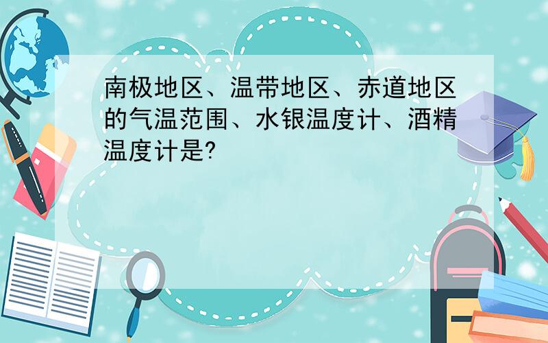 南极地区、温带地区、赤道地区的气温范围、水银温度计、酒精温度计是?