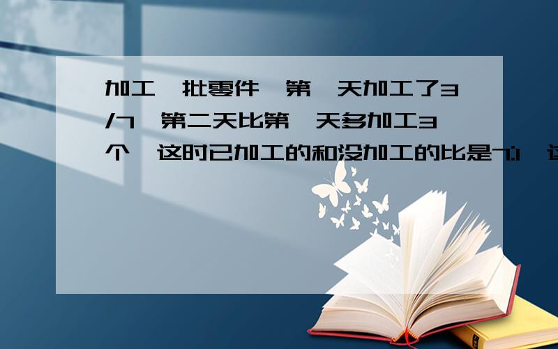 加工一批零件,第一天加工了3/7,第二天比第一天多加工3个,这时已加工的和没加工的比是7:1,这批零件共几个?