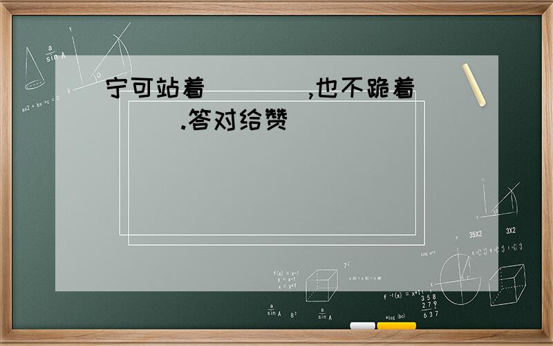 宁可站着____,也不跪着____.答对给赞