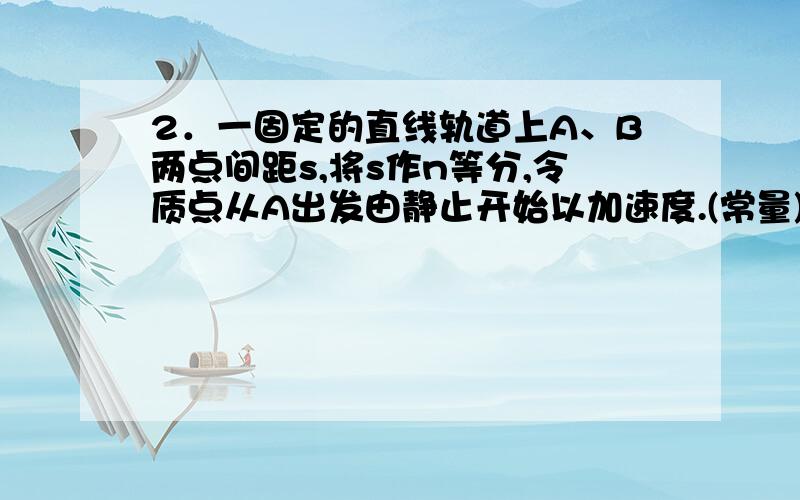 2．一固定的直线轨道上A、B两点间距s,将s作n等分,令质点从A出发由静止开始以加速度.(常量)向B运动,当质点到达每一