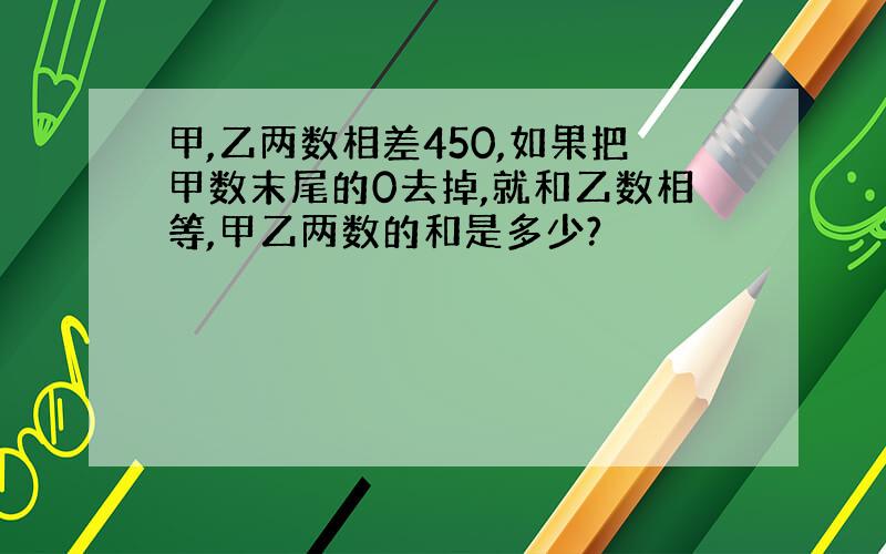 甲,乙两数相差450,如果把甲数末尾的0去掉,就和乙数相等,甲乙两数的和是多少?