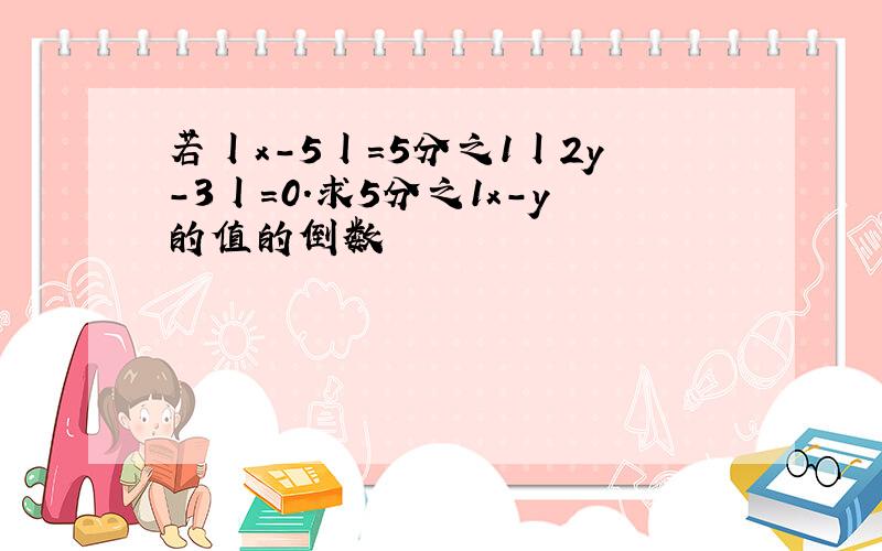 若丨x-5丨=5分之1丨2y-3丨=0.求5分之1x-y的值的倒数