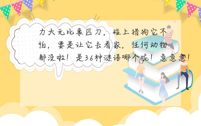 力大无比象匹刀，碰上猎狗它不怕，要是让它去看家，任何动物都没啦！是36种谜语哪个呢！急急急！