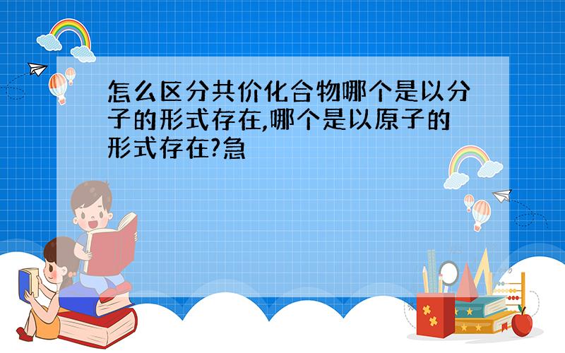 怎么区分共价化合物哪个是以分子的形式存在,哪个是以原子的形式存在?急