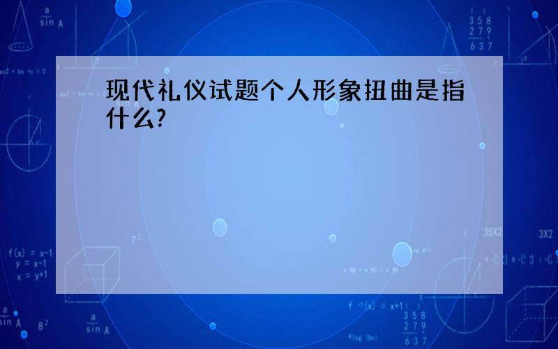 现代礼仪试题个人形象扭曲是指什么?