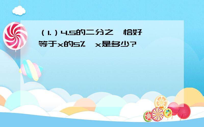 （1.）4.5的二分之一恰好等于x的5%,x是多少?