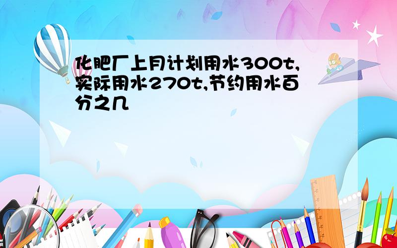 化肥厂上月计划用水300t,实际用水270t,节约用水百分之几