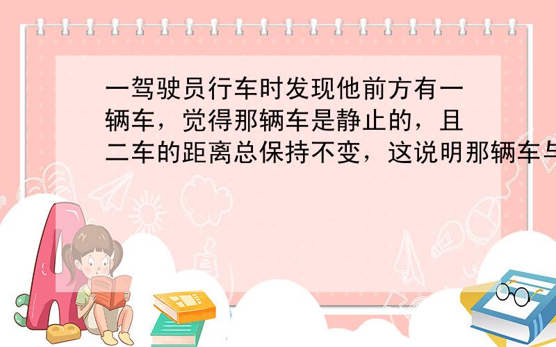 一驾驶员行车时发现他前方有一辆车，觉得那辆车是静止的，且二车的距离总保持不变，这说明那辆车与他的车__________相