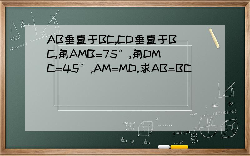 AB垂直于BC,CD垂直于BC,角AMB=75°,角DMC=45°,AM=MD.求AB=BC