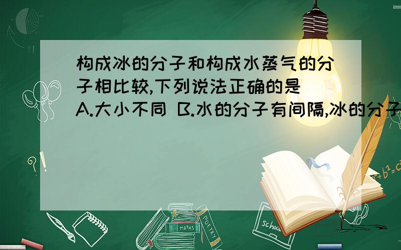 构成冰的分子和构成水蒸气的分子相比较,下列说法正确的是 A.大小不同 B.水的分子有间隔,冰的分子间无间隔