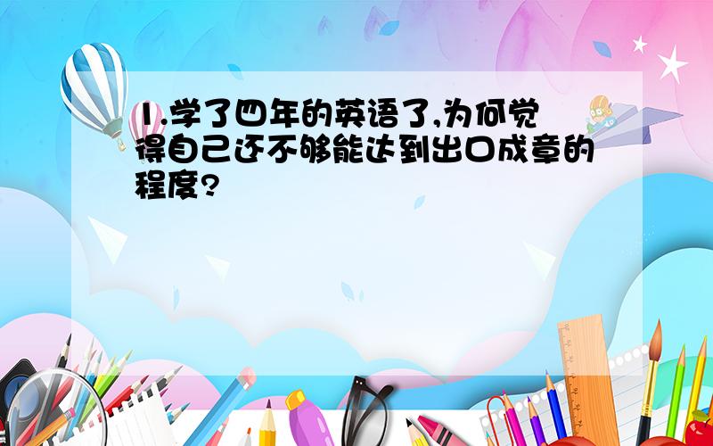 1.学了四年的英语了,为何觉得自己还不够能达到出口成章的程度?